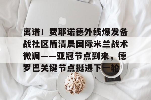 网页版登录入口-关于离谱！费耶诺德外线爆发备战社区盾清晨国际米兰战术微调——亚冠节点到来，德罗巴关键节点挺进下一轮的信息