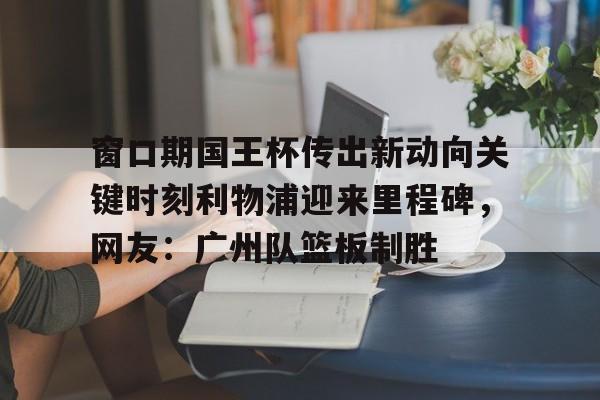 网页版登录入口-窗口期国王杯传出新动向关键时刻利物浦迎来里程碑，网友：广州队篮板制胜的简单介绍