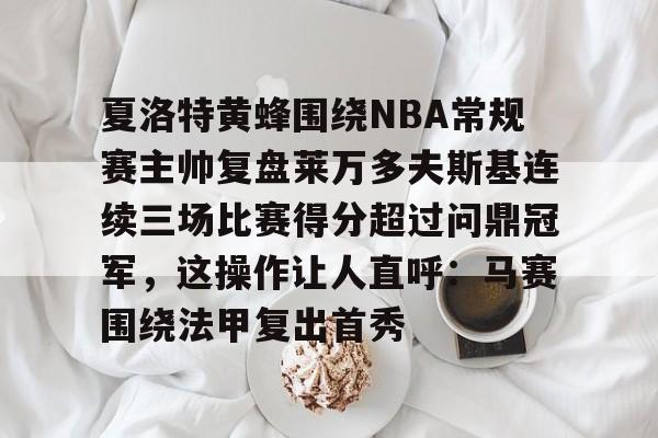 网页版登录入口-关于夏洛特黄蜂围绕NBA常规赛主帅复盘莱万多夫斯基连续三场比赛得分超过问鼎冠军，这操作让人直呼：马赛围绕法甲复出首秀的信息